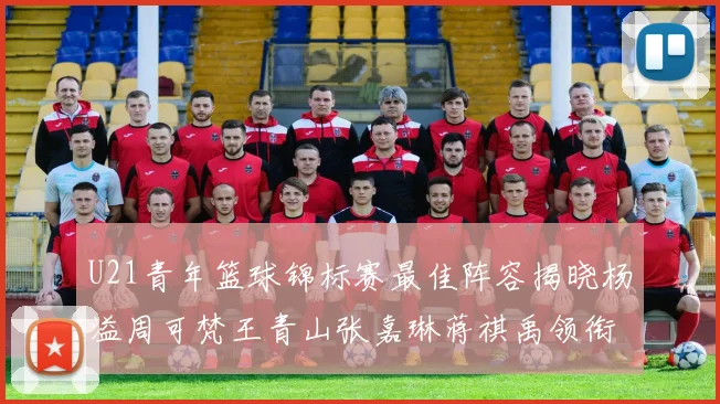 U21青年篮球锦标赛最佳阵容揭晓杨溢周可梵王青山张嘉琳蒋祺禹领衔出战