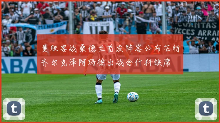 曼联客战桑德兰首发阵容公布芒特齐尔克泽阿玛德出战舍什科缺席