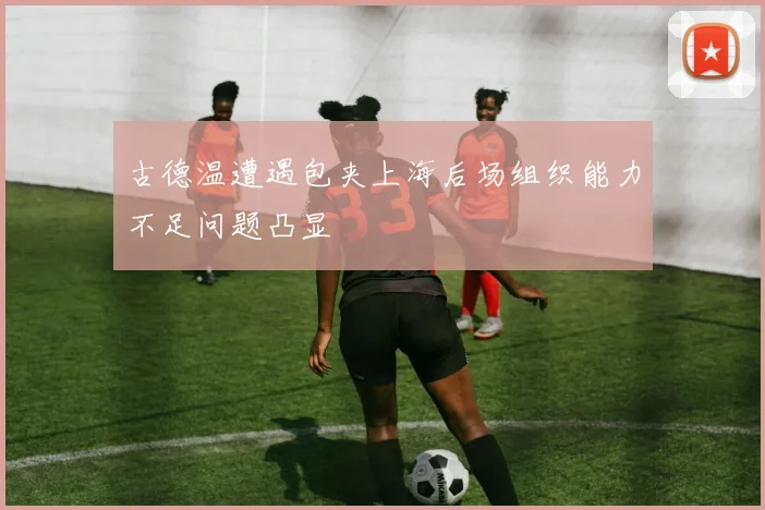 古德温遭遇包夹上海后场组织能力不足问题凸显