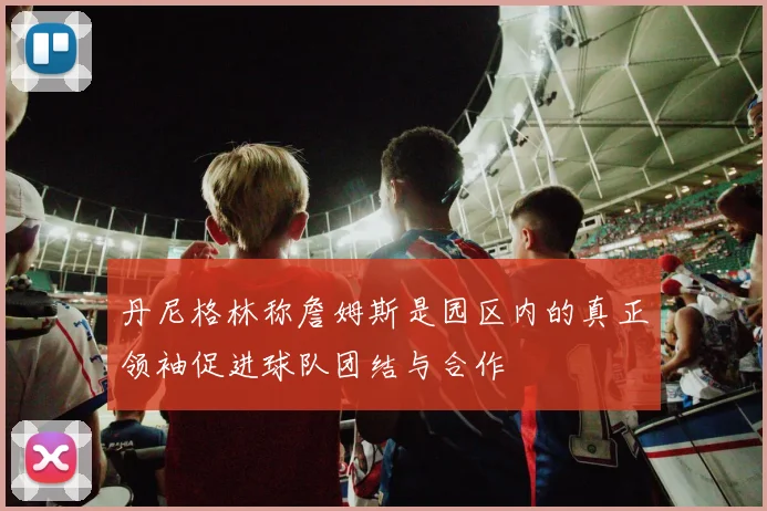 丹尼格林称詹姆斯是园区内的真正领袖促进球队团结与合作
