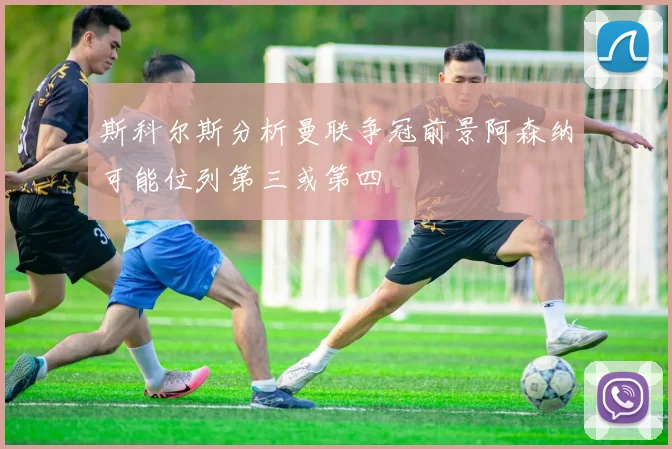 斯科尔斯分析曼联争冠前景阿森纳可能位列第三或第四