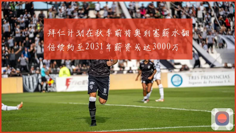 拜仁计划在秋季前将奥利塞薪水翻倍续约至2031年薪资或达3000万