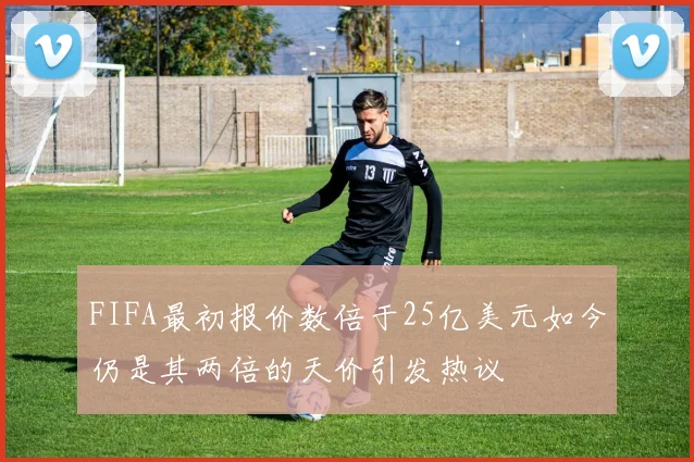 FIFA最初报价数倍于25亿美元如今仍是其两倍的天价引发热议