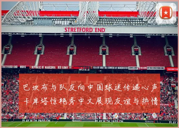 巴坎布与队友向中国球迷传递心声卡库塔惊艳秀中文展现友谊与热情