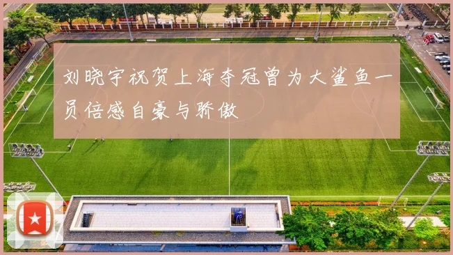 刘晓宇祝贺上海夺冠曾为大鲨鱼一员倍感自豪与骄傲