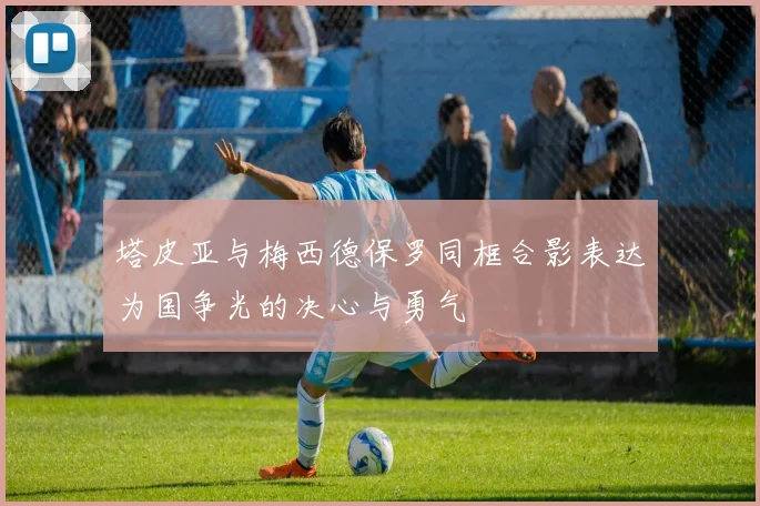 塔皮亚与梅西德保罗同框合影表达为国争光的决心与勇气