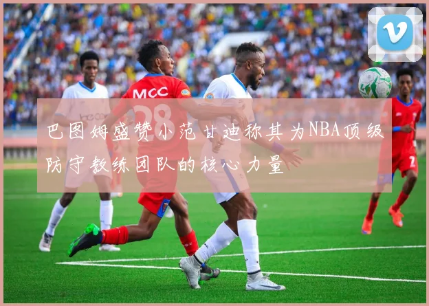 巴图姆盛赞小范甘迪称其为NBA顶级防守教练团队的核心力量