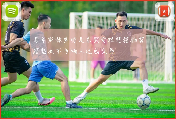 考辛斯称多特是东契奇理想搭档雷霆坚决不与湖人达成交易