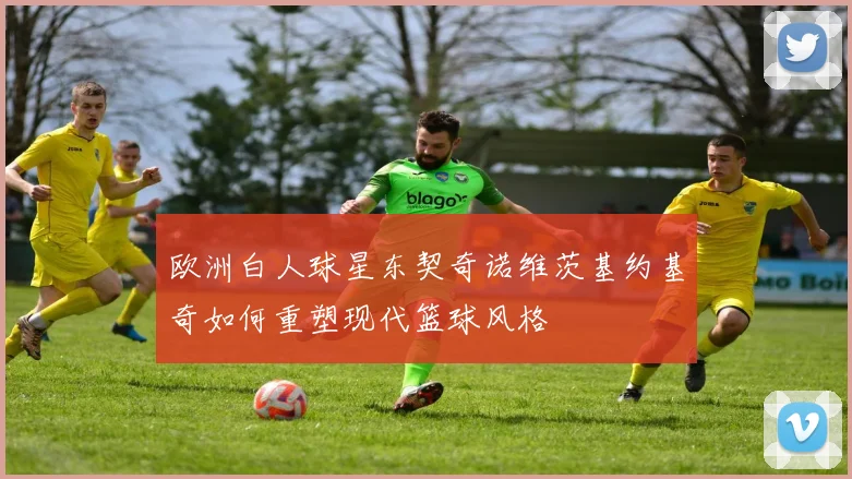 欧洲白人球星东契奇诺维茨基约基奇如何重塑现代篮球风格