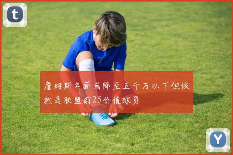 詹姆斯年薪或降至五千万以下但依然是联盟前25价值球员