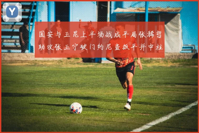 国安与玉昆上半场战成平局张稀哲助攻张玉宁破门约尼查扳平并中柱