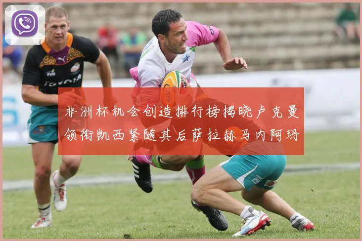 非洲杯机会创造排行榜揭晓卢克曼领衔凯西紧随其后萨拉赫马内阿玛德跻身前五