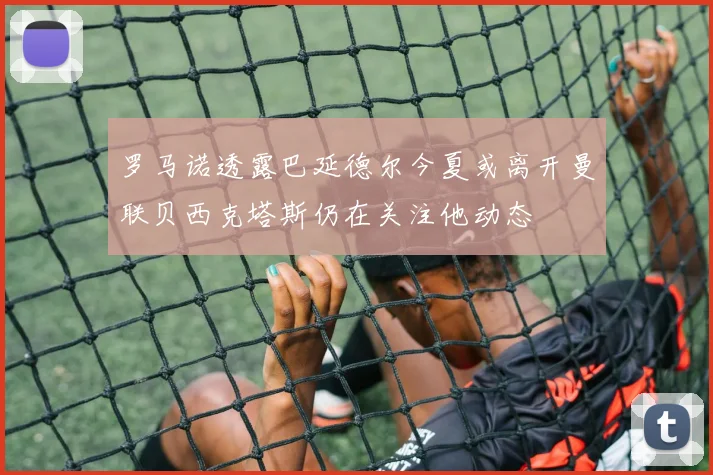罗马诺透露巴延德尔今夏或离开曼联贝西克塔斯仍在关注他动态