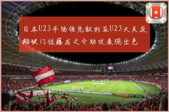 日本U23半场领先叙利亚U23大关友翔破门佐藤龙之介助攻表现出色
